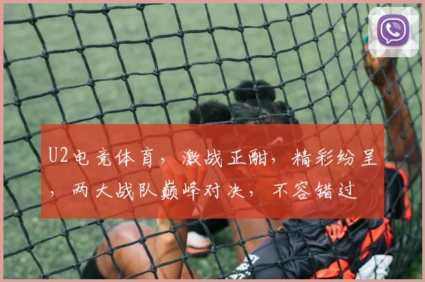 U2电竞体育，激战正酣，精彩纷呈，两大战队巅峰对决，不容错过