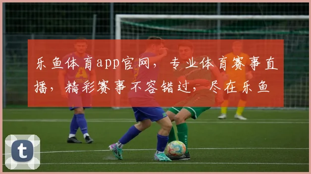 乐鱼体育app官网，专业体育赛事直播，精彩赛事不容错过，尽在乐鱼
